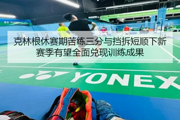 克林根休赛期苦练三分与挡拆短顺下新赛季有望全面兑现训练成果（8868tiyu）